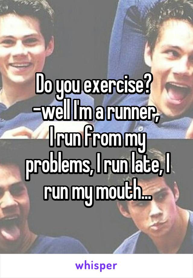 Do you exercise?  
-well I'm a runner, 
I run from my problems, I run late, I run my mouth...
