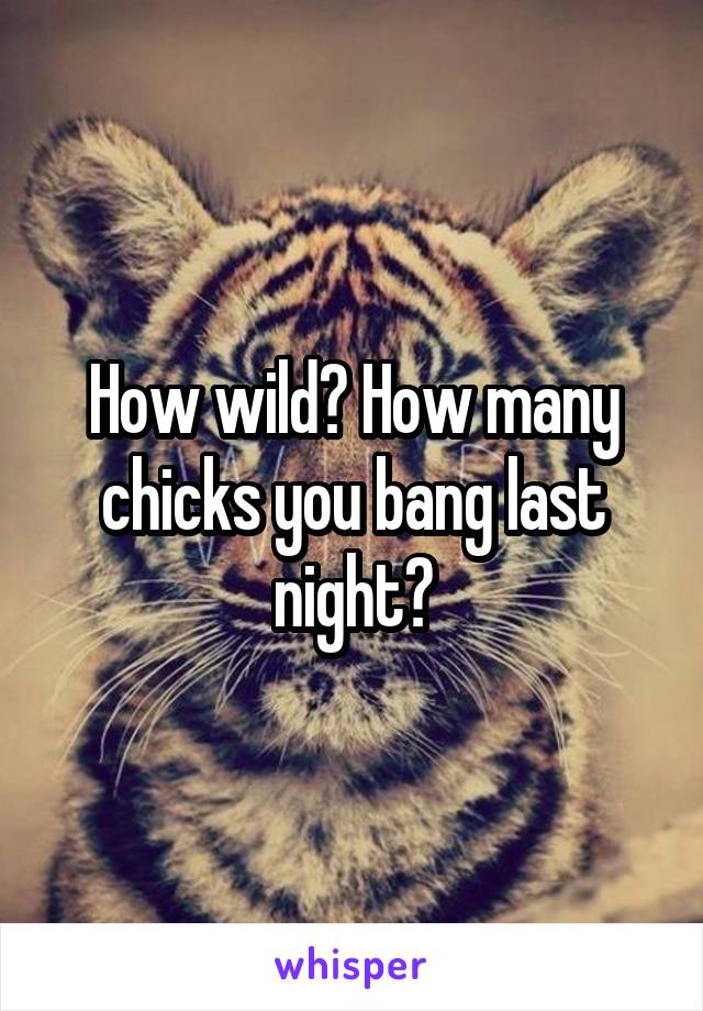 How wild? How many chicks you bang last night?