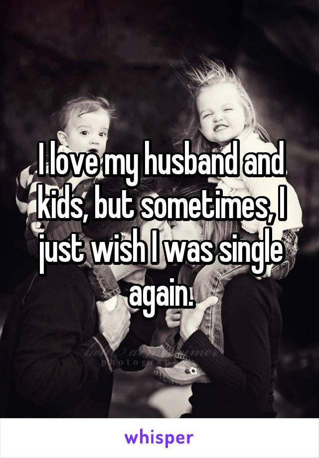 I love my husband and kids, but sometimes, I just wish I was single again.