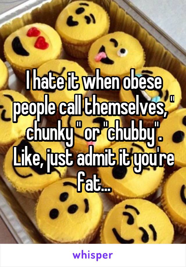 I hate it when obese people call themselves, " chunky " or "chubby". Like, just admit it you're fat...