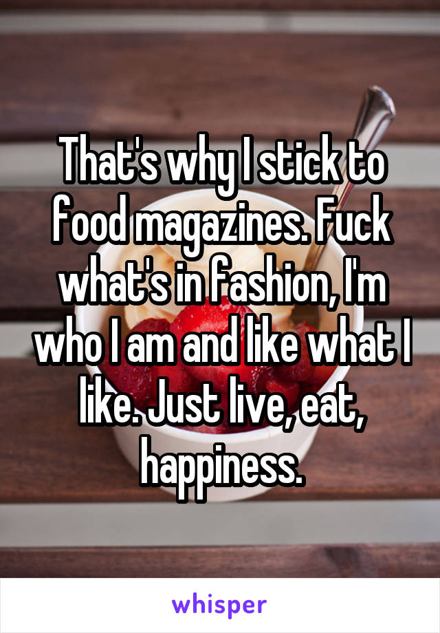 That's why I stick to food magazines. Fuck what's in fashion, I'm who I am and like what I like. Just live, eat, happiness.