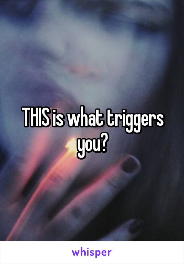 THIS is what triggers you?