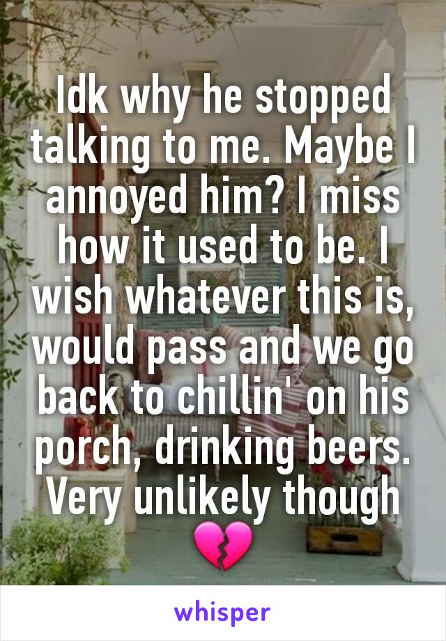 Idk why he stopped talking to me. Maybe I annoyed him? I miss how it used to be. I wish whatever this is, would pass and we go back to chillin' on his porch, drinking beers.
Very unlikely though 💔