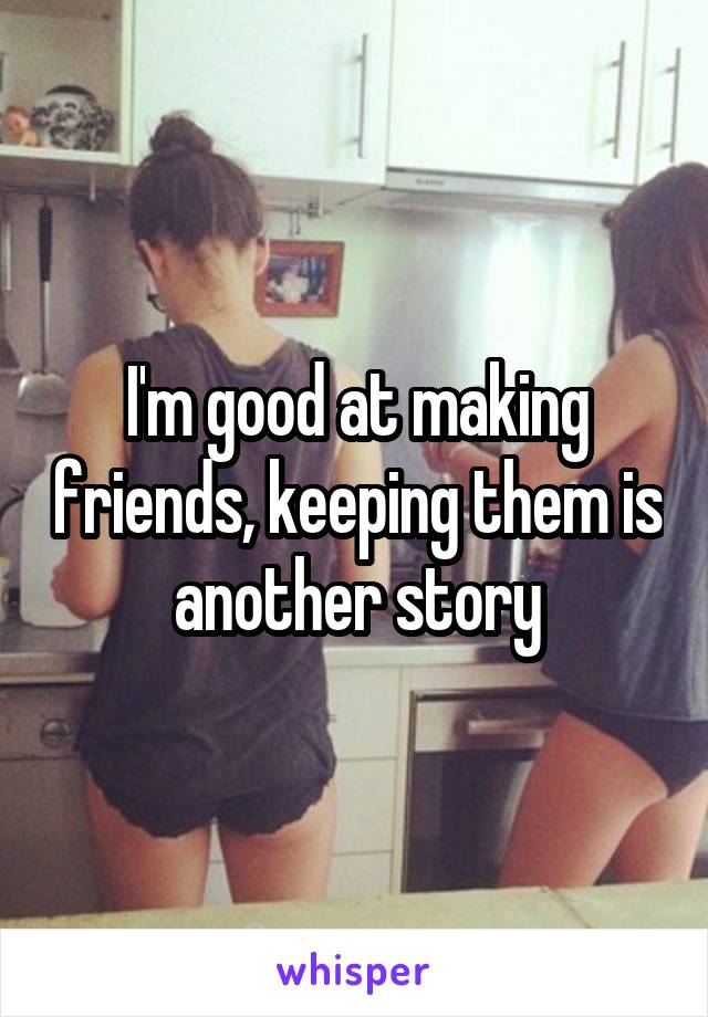 I'm good at making friends, keeping them is another story