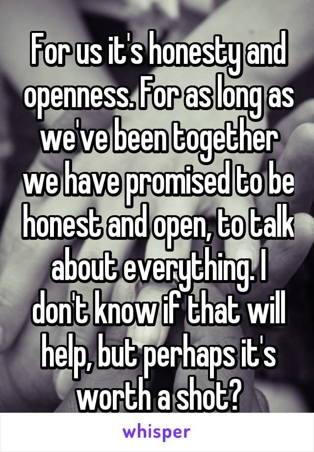 For us it's honesty and openness. For as long as we've been together we have promised to be honest and open, to talk about everything. I don't know if that will help, but perhaps it's worth a shot?