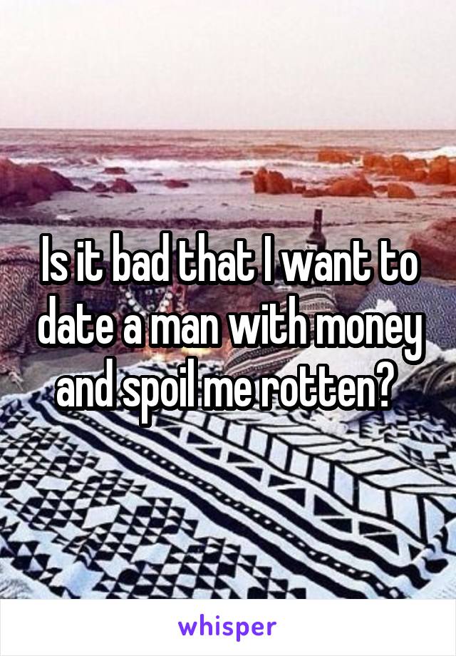 Is it bad that I want to date a man with money and spoil me rotten? 