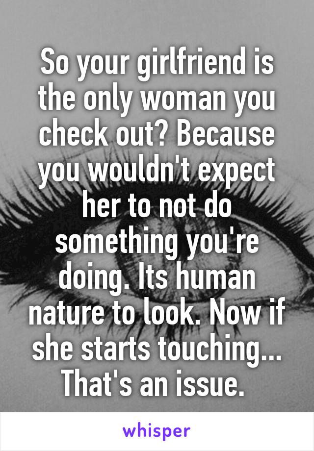 So your girlfriend is the only woman you check out? Because you wouldn't expect her to not do something you're doing. Its human nature to look. Now if she starts touching... That's an issue. 