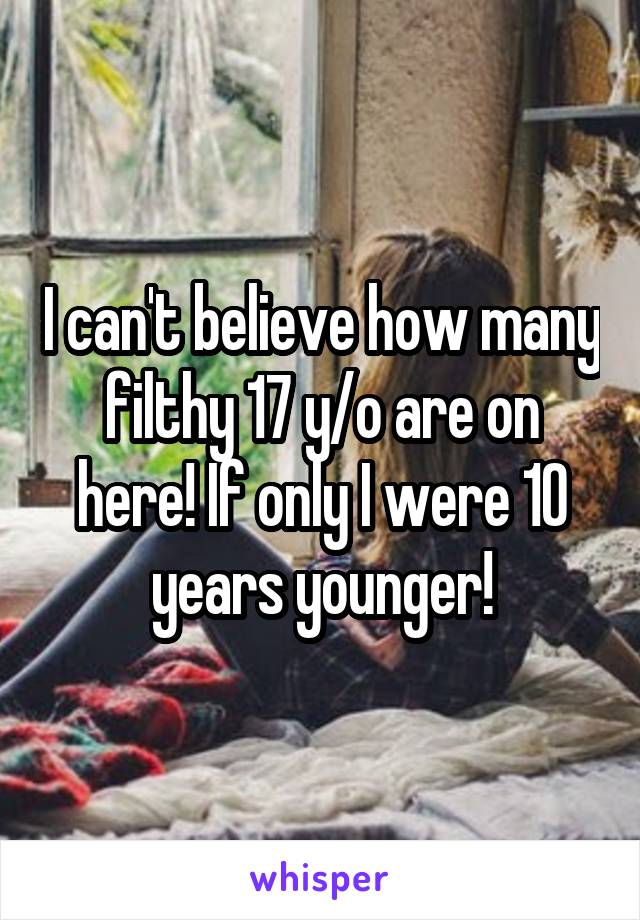 I can't believe how many filthy 17 y/o are on here! If only I were 10 years younger!