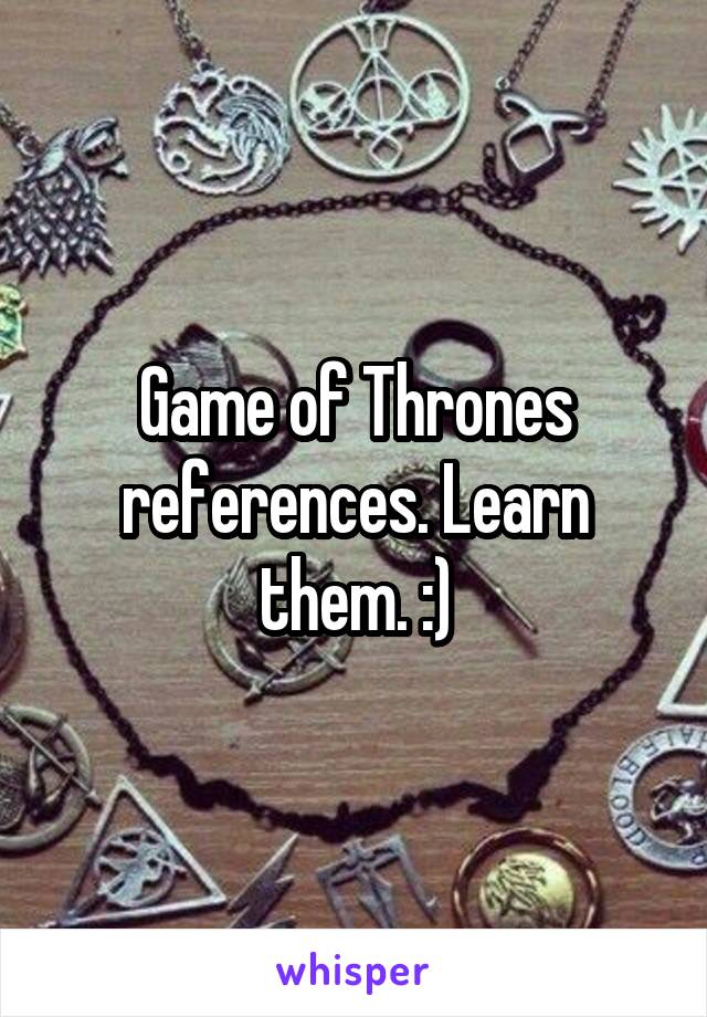 Game of Thrones references. Learn them. :)
