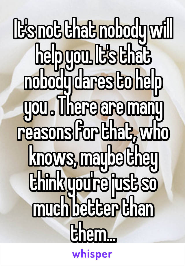 It's not that nobody will help you. It's that nobody dares to help you . There are many reasons for that, who knows, maybe they think you're just so much better than them...