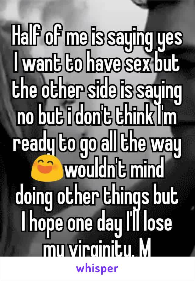 Half of me is saying yes I want to have sex but the other side is saying no but i don't think I'm ready to go all the way😄wouldn't mind doing other things but I hope one day I'll lose my virginity. M