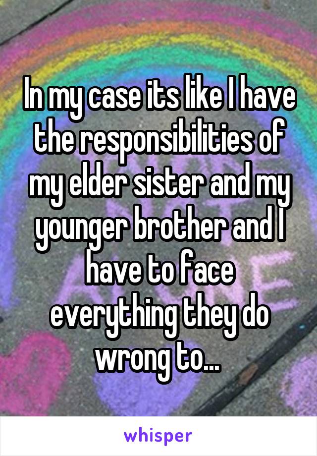 In my case its like I have the responsibilities of my elder sister and my younger brother and I have to face everything they do wrong to... 