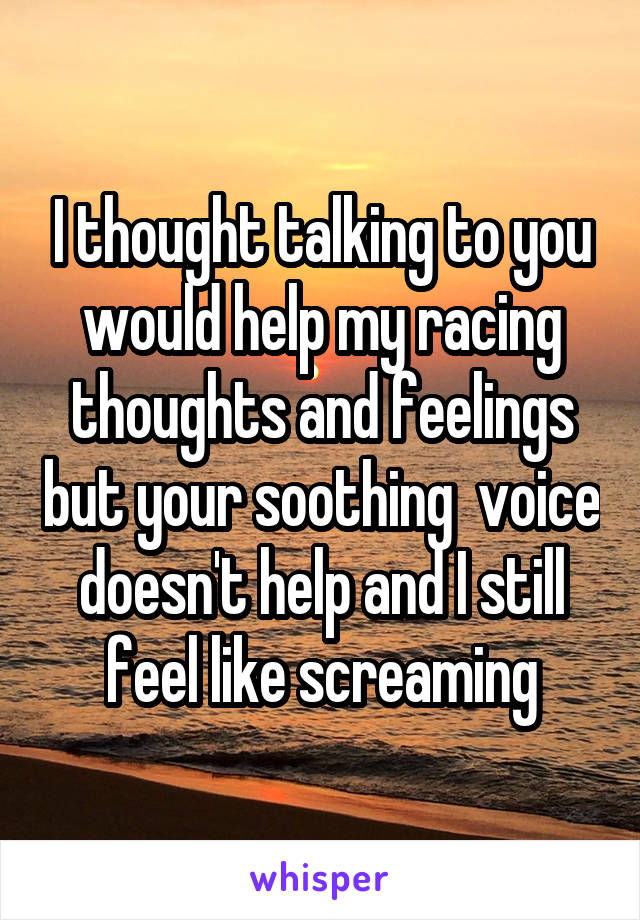I thought talking to you would help my racing thoughts and feelings but your soothing  voice doesn't help and I still feel like screaming