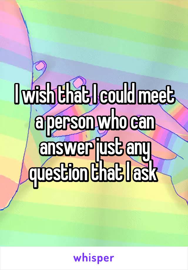 I wish that I could meet a person who can answer just any question that I ask 