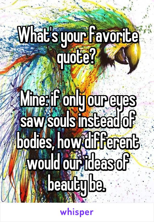 What's your favorite quote? 

Mine: if only our eyes saw souls instead of bodies, how different would our ideas of beauty be. 
