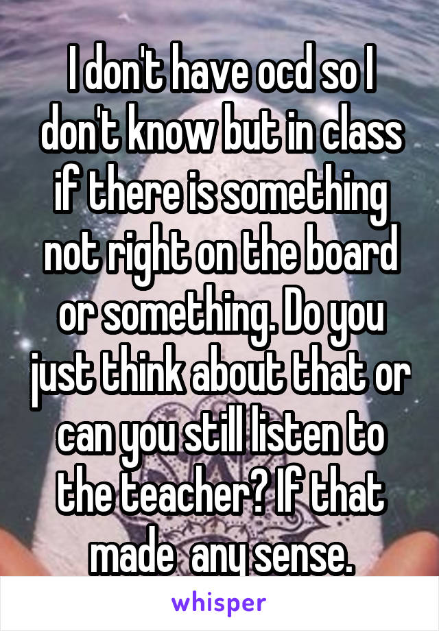 I don't have ocd so I don't know but in class if there is something not right on the board or something. Do you just think about that or can you still listen to the teacher? If that made  any sense.