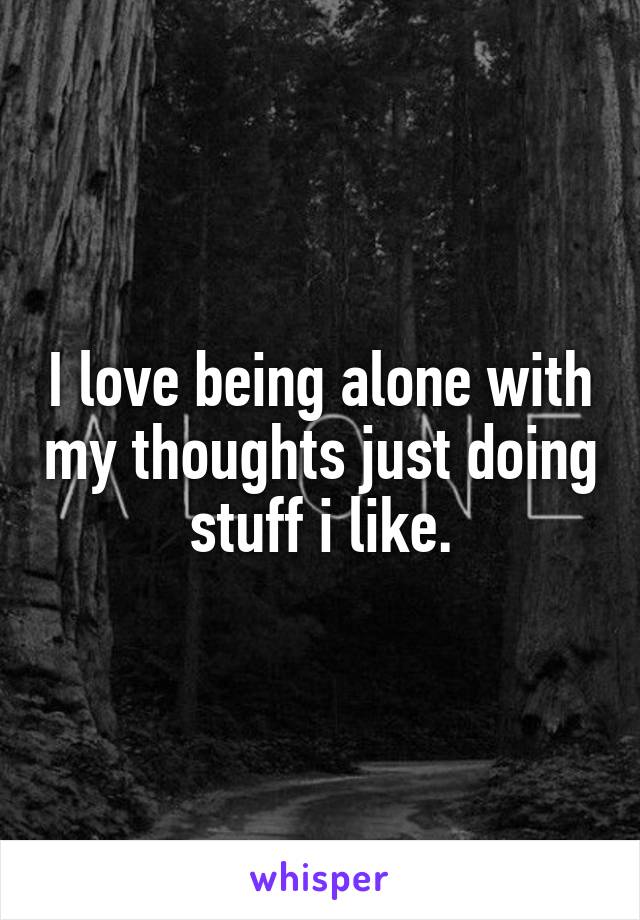I love being alone with my thoughts just doing stuff i like.