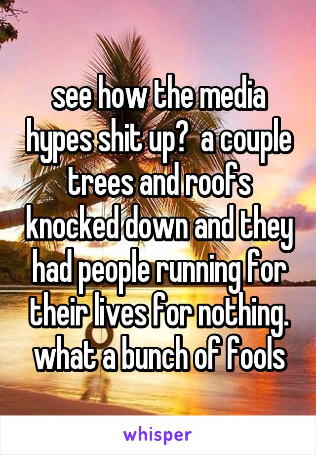 see how the media hypes shit up?  a couple trees and roofs knocked down and they had people running for their lives for nothing. what a bunch of fools