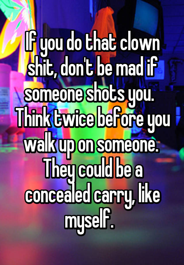 If you do that clown shit, don't be mad if someone shots you.   Think twice before you walk up on someone.  They could be a concealed carry, like myself.  