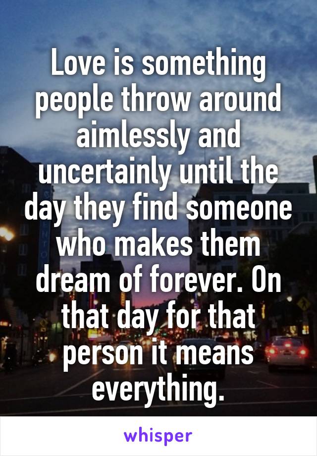 Love is something people throw around aimlessly and uncertainly until the day they find someone who makes them dream of forever. On that day for that person it means everything.