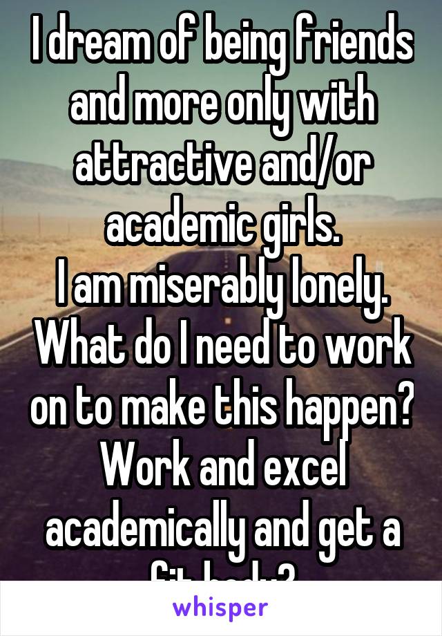 I dream of being friends and more only with attractive and/or academic girls.
I am miserably lonely. What do I need to work on to make this happen? Work and excel academically and get a fit body?