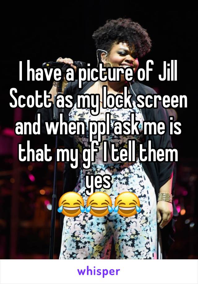 I have a picture of Jill Scott as my lock screen and when ppl ask me is that my gf I tell them yes 
😂😂😂