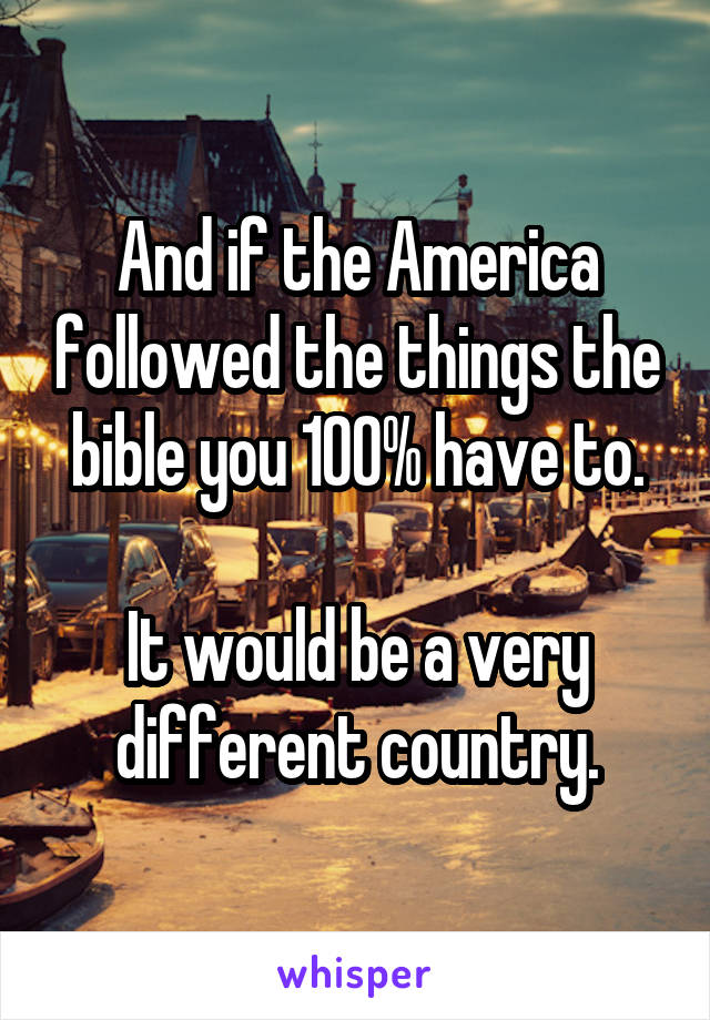 And if the America followed the things the bible you 100% have to.

It would be a very different country.