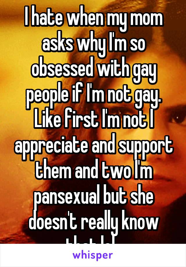 I hate when my mom asks why I'm so obsessed with gay people if I'm not gay. Like first I'm not I appreciate and support them and two I'm pansexual but she doesn't really know that lol. 