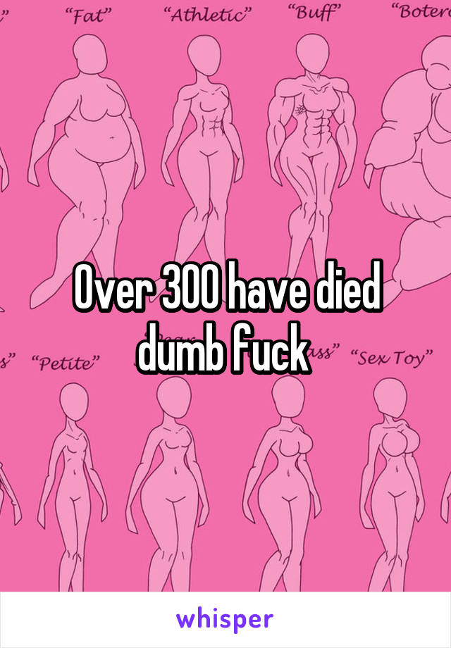 Over 300 have died dumb fuck 