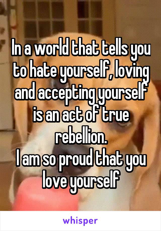 In a world that tells you to hate yourself, loving and accepting yourself is an act of true rebellion.
I am so proud that you love yourself