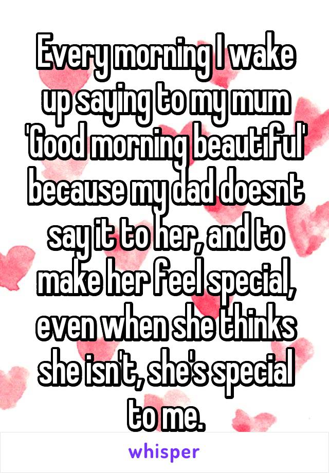 Every morning I wake up saying to my mum 'Good morning beautiful' because my dad doesnt say it to her, and to make her feel special, even when she thinks she isn't, she's special to me.