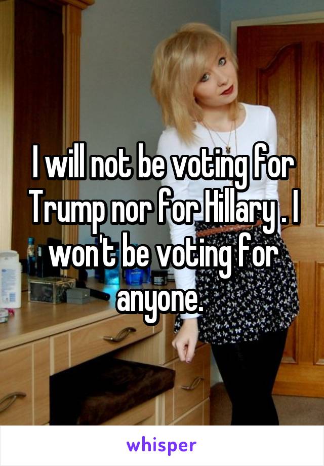 I will not be voting for Trump nor for Hillary . I won't be voting for anyone. 