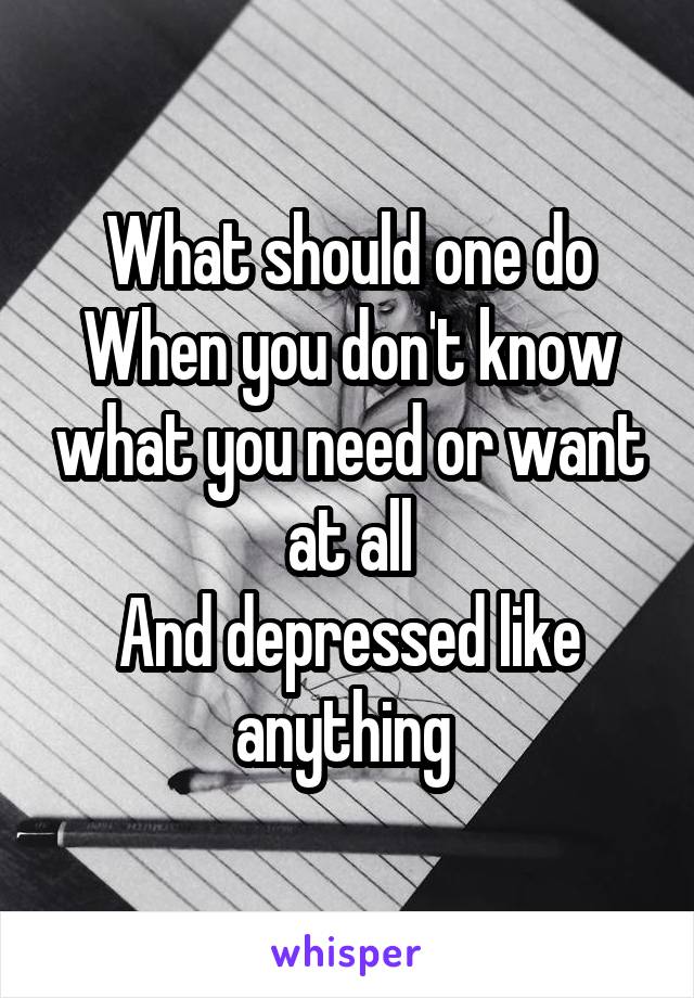 What should one do
When you don't know what you need or want at all
And depressed like anything 
