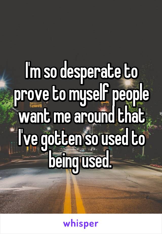 I'm so desperate to prove to myself people want me around that I've gotten so used to being used. 