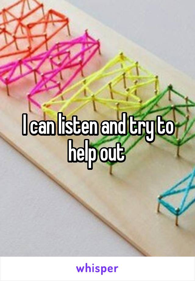 I can listen and try to help out 