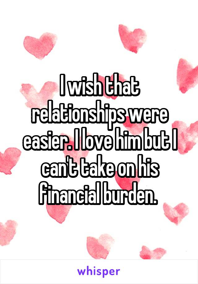 I wish that relationships were easier. I love him but I can't take on his financial burden. 