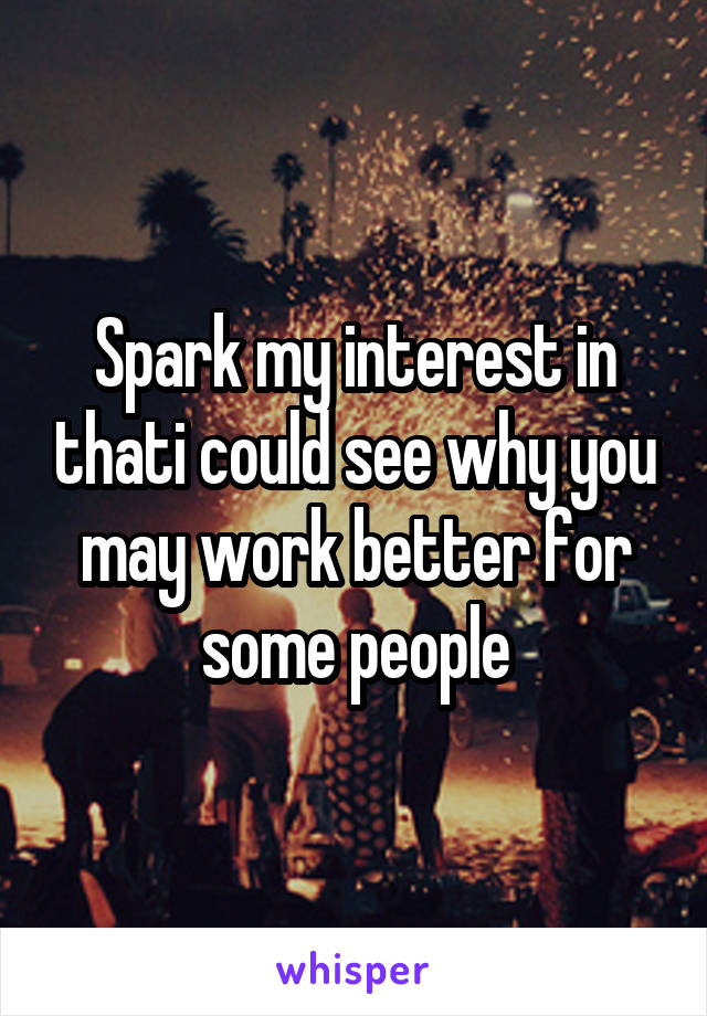 Spark my interest in thati could see why you may work better for some people