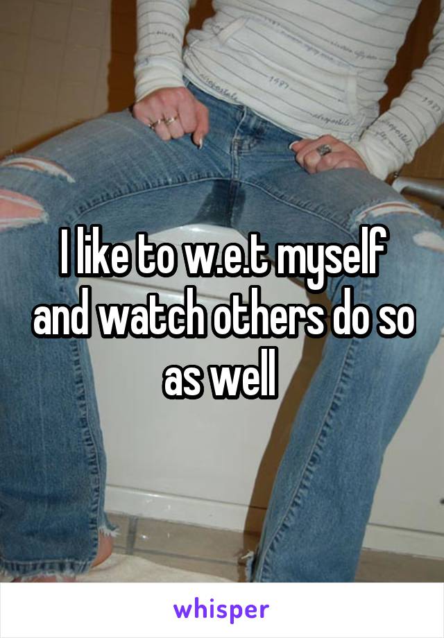 I like to w.e.t myself and watch others do so as well 