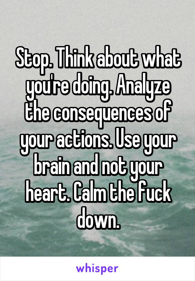 Stop. Think about what you're doing. Analyze the consequences of your actions. Use your brain and not your heart. Calm the fuck down.
