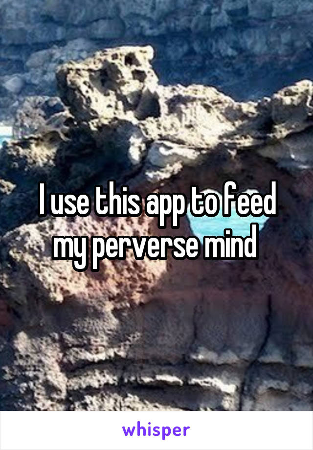 I use this app to feed my perverse mind 
