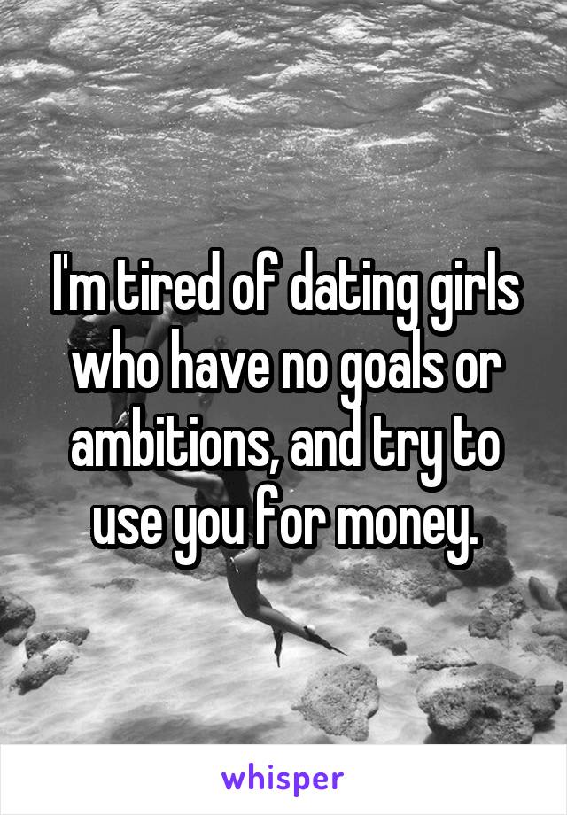 I'm tired of dating girls who have no goals or ambitions, and try to use you for money.