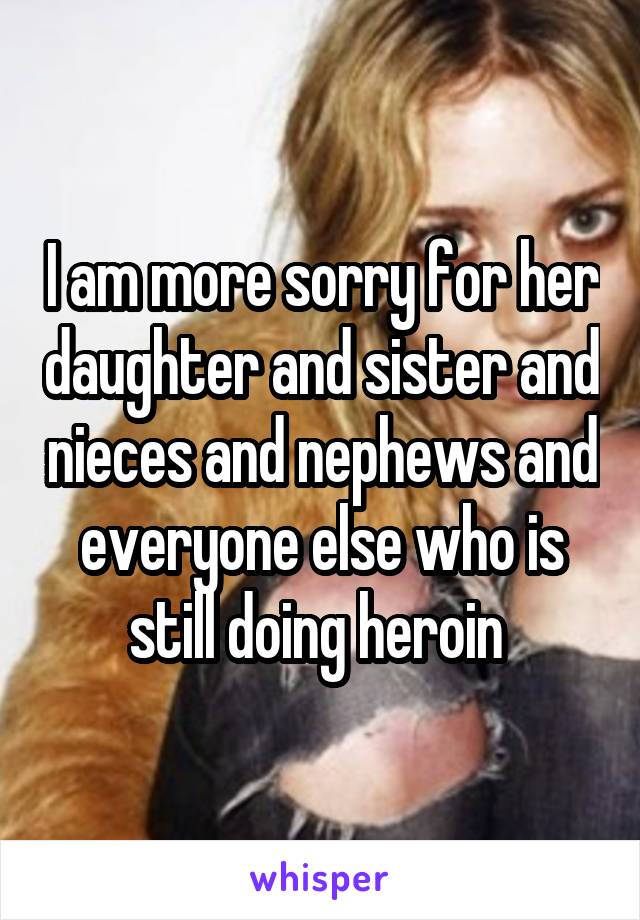 I am more sorry for her daughter and sister and nieces and nephews and everyone else who is still doing heroin 