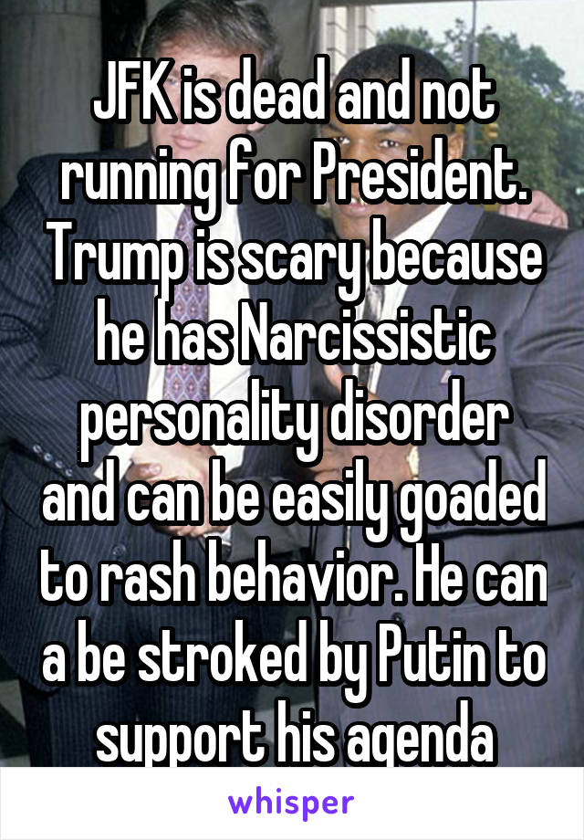 JFK is dead and not running for President. Trump is scary because he has Narcissistic personality disorder and can be easily goaded to rash behavior. He can a be stroked by Putin to support his agenda