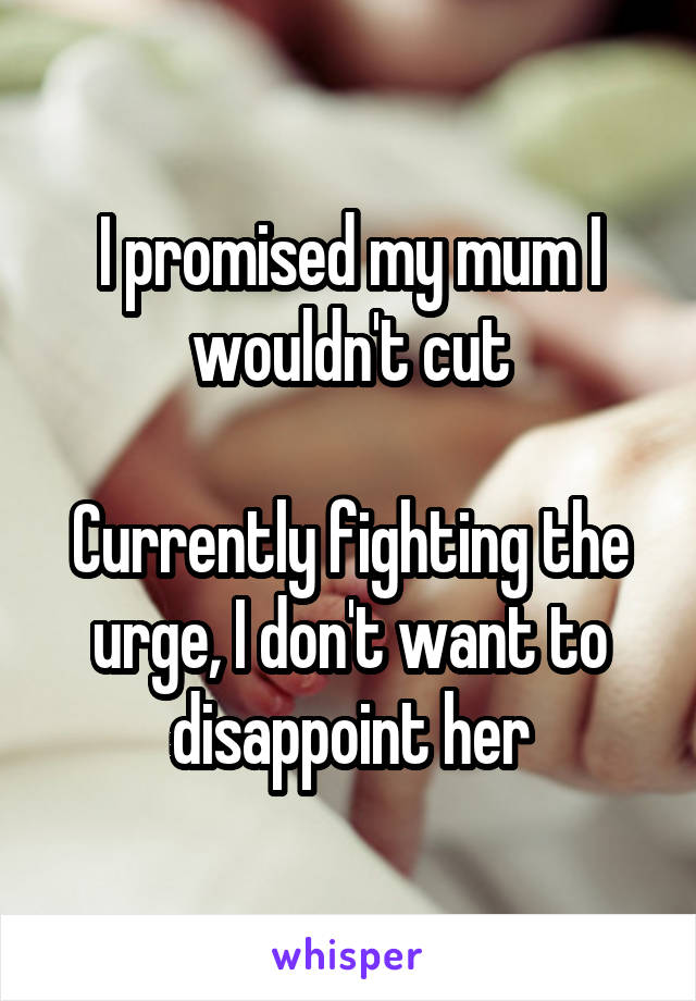 I promised my mum I wouldn't cut

Currently fighting the urge, I don't want to disappoint her
