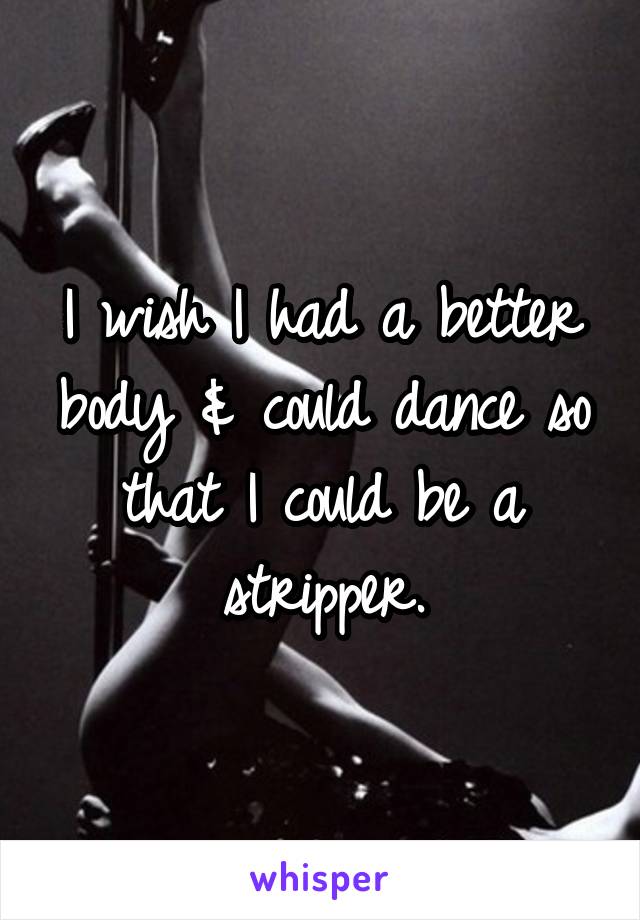 I wish I had a better body & could dance so that I could be a stripper.