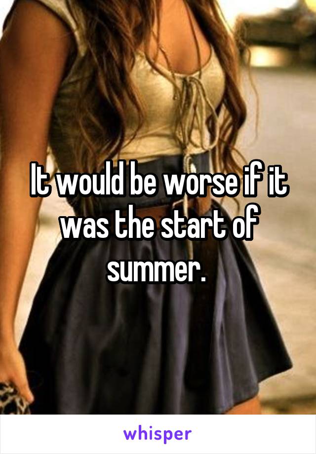 It would be worse if it was the start of summer. 