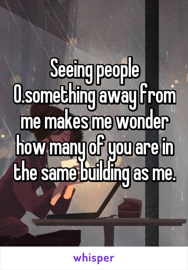 Seeing people 0.something away from me makes me wonder how many of you are in the same building as me. 