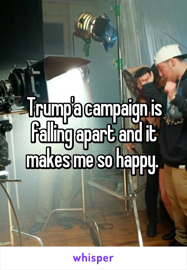 Trump'a campaign is falling apart and it makes me so happy. 