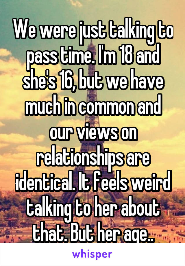 We were just talking to pass time. I'm 18 and she's 16, but we have much in common and our views on relationships are identical. It feels weird talking to her about that. But her age..