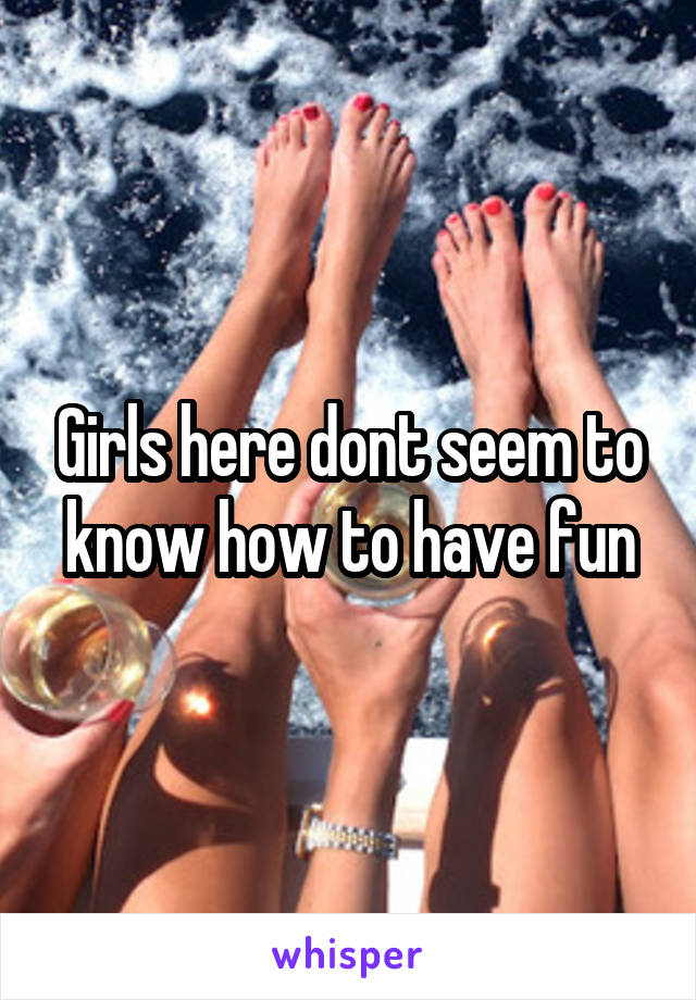 Girls here dont seem to know how to have fun